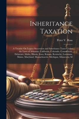 Inheritance Taxation: A Treatise On Legacy Succession and Inheritance Taxes Under the Laws of Arkansas, California, Colorado, Connecticut, D by Ross, Peter V.