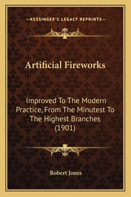 Artificial Fireworks: Improved To The Modern Practice, From The Minutest To The Highest Branches (1901) by Jones, Robert