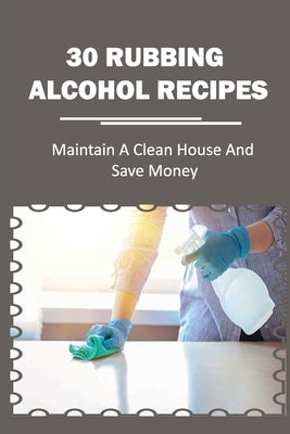 30 Rubbing Alcohol Recipes: Maintain A Clean House And Save Money: Diy Disinfecting Spray Cleaner by Nestingen, Calvin