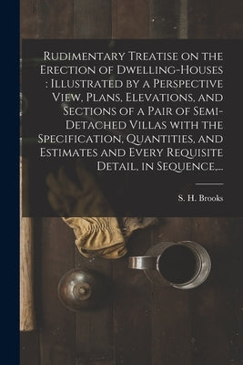 Rudimentary Treatise on the Erection of Dwelling-houses: illustrated by a Perspective View, Plans, Elevations, and Sections of a Pair of Semi-detached by Brooks, S. H. (Samuel H. ).