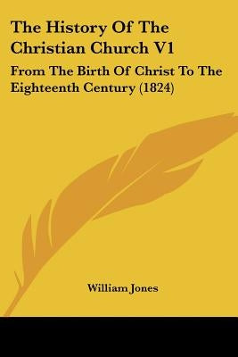 The History Of The Christian Church V1: From The Birth Of Christ To The Eighteenth Century (1824) by Jones, William