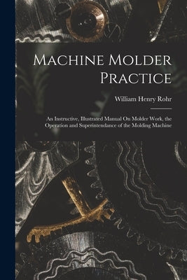 Machine Molder Practice: An Instructive, Illustrated Manual On Molder Work, the Operation and Superintendance of the Molding Machine by Rohr, William Henry
