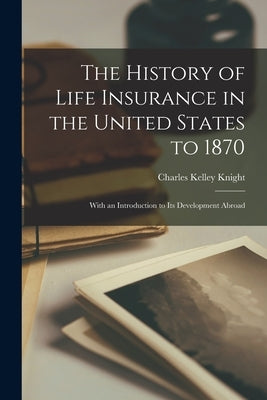The History of Life Insurance in the United States to 1870: With an Introduction to its Development Abroad by Knight, Charles Kelley