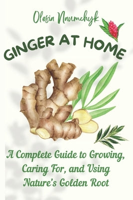 Ginger at Home: A Complete Guide to Growing, Caring For, and Using Nature's Golden Root by Naumchyk, Olesia