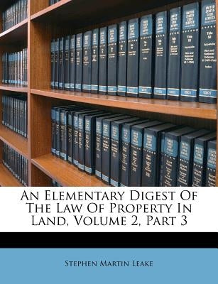 An Elementary Digest Of The Law Of Property In Land, Volume 2, Part 3 by Leake, Stephen Martin