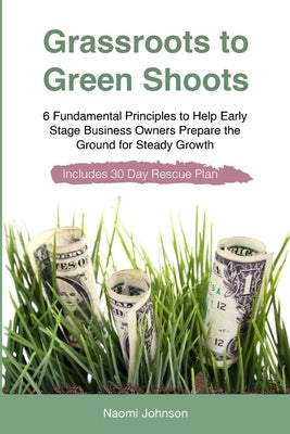 Grassroots to Green Shoots: 6 Fundamental Principles to Help Early Stage Business Owners Prepare the Ground for Steady Growth by Johnson, Naomi