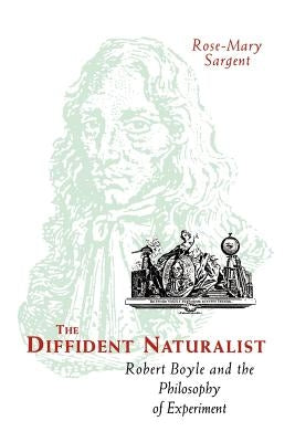 The Diffident Naturalist: Robert Boyle and the Philosophy of Experiment by Sargent, Rose-Mary