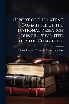 Report of the Patent Committee of the National Research Council, Presented for the Committee by National Research Council (U S. ). Paten