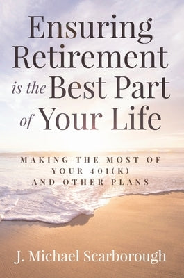 Ensuring Retirement Is the Best Part of Your Life: Making the Most of Your 401(k) and Other Plans by Scarborough, J. Michael
