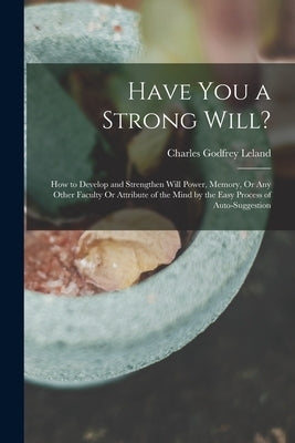 Have You a Strong Will?: How to Develop and Strengthen Will Power, Memory, Or Any Other Faculty Or Attribute of the Mind by the Easy Process of by Leland, Charles Godfrey