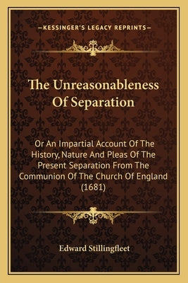 The Unreasonableness Of Separation: Or An Impartial Account Of The History, Nature And Pleas Of The Present Separation From The Communion Of The Churc by Stillingfleet, Edward