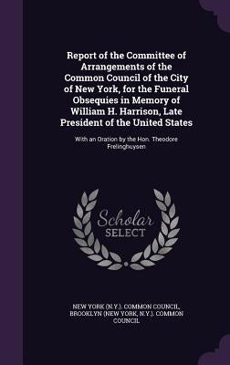 Report of the Committee of Arrangements of the Common Council of the City of New York, for the Funeral Obsequies in Memory of William H. Harrison, Lat by New York (N Y ) Common Council