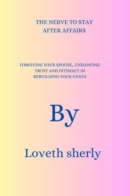 The Nerve to Stay After Affairs: FORGIVING YOUR SPOUSE, ENHANCING TRUST AND INTIMACY IN REBUILDING YOUR UNION By Loveth sherly by Sherly, Loveth