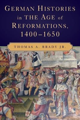 German Histories in the Age of Reformations, 1400-1650 by Brady, Thomas A., Jr.