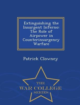 Extinguishing the Insurgent Inferno: The Role of Airpower in Counterinsurgency Warfare - War College Series by Clowney, Patrick