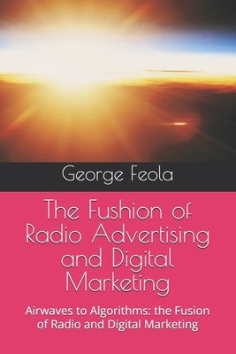 The Fushion of Radio Advertising and Digital Marketing: Airwaves to Algorithms: the Fusion of Radio and Digital Marketing by Feola, George