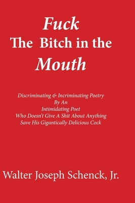 Fuck The Bitch in the Mouth: Discriminating & Incriminating Poetry By An Intimidating Poet Who Doesn't Give A Shit About Anything Save His Gigantic by Schenck, Walter Joseph, Jr.