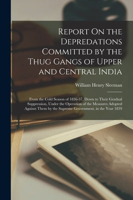 Report On the Depredations Committed by the Thug Gangs of Upper and Central India: From the Cold Season of 1836-37, Down to Their Gradual Suppression, by Sleeman, William Henry