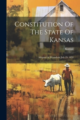 Constitution Of The State Of Kansas: Adopted At Wyandotte July 29, 1859 by Kansas