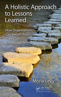 A Holistic Approach to Lessons Learned: How Organizations Can Benefit from Their Own Knowledge by Levy, Moria
