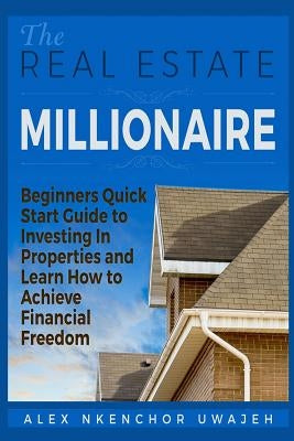 The Real Estate Millionaire - Beginners Quick Start Guide to Investing In Properties and Learn How to Achieve Financial Freedom by Uwajeh, Alex Nkenchor