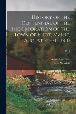 History of the Centennial of the Incorporation of the Town of Eliot, Maine, August 7th-13, 1910; 1910 by Cole, Aaron Burr 1867-1924