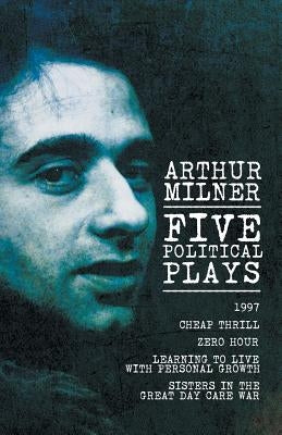 Five Political Plays: 1997 / Cheap Thrill / Zero Hour / Learning to Live with Personal Growth / Sisters in the Great Day Care War by Milner, Arthur