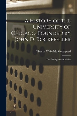 A History of the University of Chicago, Founded by John D. Rockefeller; the First Quarter-century by Goodspeed, Thomas Wakefield
