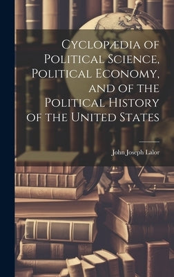 Cyclopædia of Political Science, Political Economy, and of the Political History of the United States by Lalor, John Joseph