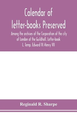 Calendar of letter-books preserved among the archives of the Corporation of the city of London at the Guildhall. Letter-book L. Temp. Edward IV.-Henry by R. Sharpe, Reginald