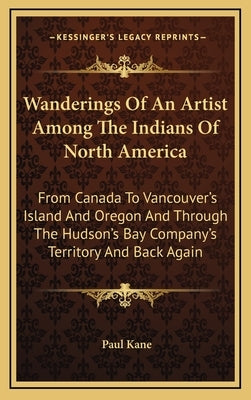 Wanderings Of An Artist Among The Indians Of North America: From Canada To Vancouver's Island And Oregon And Through The Hudson's Bay Company's Territ by Kane, Paul