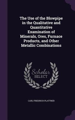 The Use of the Blowpipe in the Qualitative and Quantitative Examination of Minerals, Ores, Furnace Products, and Other Metallic Combinations by Plattner, Carl Friedrich
