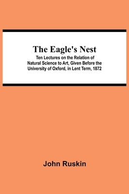 The Eagle's Nest; Ten Lectures on the Relation of Natural Science to Art, Given Before the University of Oxford, in Lent Term, 1872 by Ruskin, John