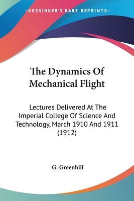 The Dynamics Of Mechanical Flight: Lectures Delivered At The Imperial College Of Science And Technology, March 1910 And 1911 (1912) by Greenhill, G.
