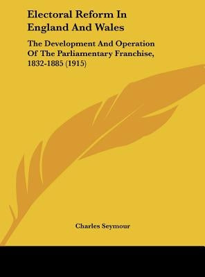 Electoral Reform In England And Wales: The Development And Operation Of The Parliamentary Franchise, 1832-1885 (1915) by Seymour, Charles
