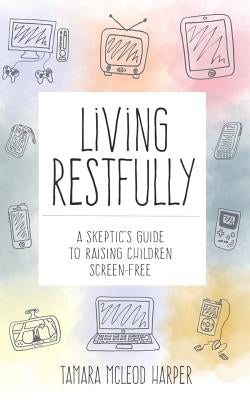 Living Restfully: A Skeptic's Guide to Raising Children Screen-Free by Harper, Tamara McLeod