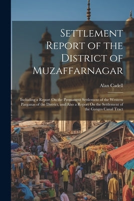 Settlement Report of the District of Muzaffarnagar: Including a Report On the Permanent Settlement of the Western Parganas of the District, and Also a by Cadell, Alan