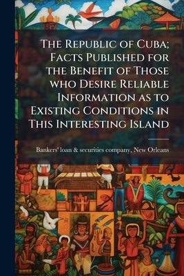 The Republic of Cuba; Facts Published for the Benefit of Those who Desire Reliable Information as to Existing Conditions in This Interesting Island by Bankers' Loan &. Securities Company, New