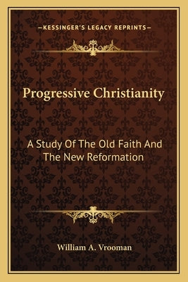 Progressive Christianity: A Study Of The Old Faith And The New Reformation by Vrooman, William A.