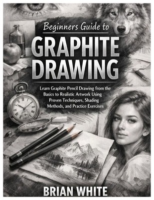 Beginners Guide to Graphite Drawing: Learn Graphite Pencil Drawing from the Basics to Realistic Artwork Using Proven Techniques, Shading Methods, and by White, Brian