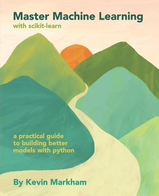 Master Machine Learning with scikit-learn: A Practical Guide to Building Better Models with Python by Markham, Kevin