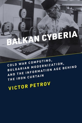 Balkan Cyberia: Cold War Computing, Bulgarian Modernization, and the Information Age Behind the Iron Curtain by Petrov, Victor