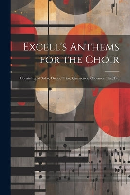 Excell's Anthems for the Choir: Consisting of Solos, Duets, Trios, Quartettes, Choruses, Etc., Etc by Anonymous