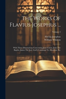 The Works Of Flavius Josephus ...: With Three Dissertations Concerning Jesus Christ, John The Baptist, James The Just, God's Command To Abraham, Etc; by Josephus, Flavius