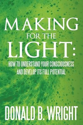 Making for the Light: How to Understand Your Consciousness and Develop Its Full Potential: How to Understand Your Consciousness and Develop by Wright, Donald B.