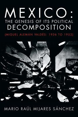 Mexico: The Genesis of Its Political Decomposition: (Miguel Aleman Valdes: 1936 to 1952) by Sanchez, Mario Raul Mijares