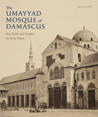 The Umayyad Mosque of Damascus: Art, Faith and Empire in Early Islam by George, Alain