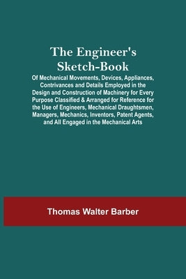 The Engineer'S Sketch-Book; Of Mechanical Movements, Devices, Appliances, Contrivances And Details Employed In The Design And Construction Of Machiner by Walter Barber, Thomas