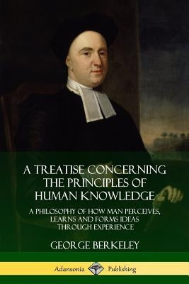A Treatise Concerning the Principles of Human Knowledge: A Philosophy of How Man Perceives, Learns and Forms Ideas Through Experience by Berkeley, George