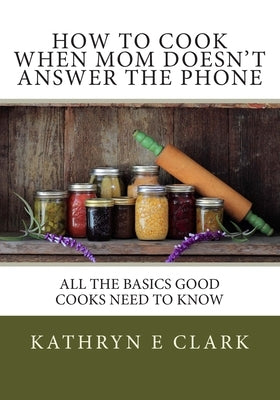 How To Cook When Mom Doesn't Answer The Phone: All The Basics Good Cooks Need To Know by Clark, Kathryn E.